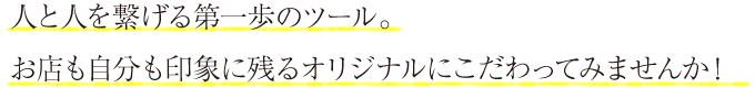人と人を繋げる第一歩のツール。お店も自分も印象に残るオリジナルにこだわってみませんか！