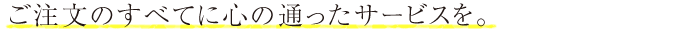 ご注文のすべてに心の通ったサービスを。