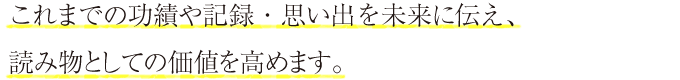 これまでの功績や記録・思い出を未来に伝え、読み物としての価値を高めます。