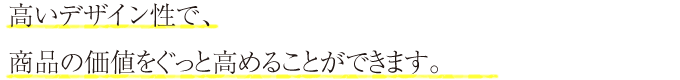 高いデザイン性で、商品の価値をぐっと高めることができます。
